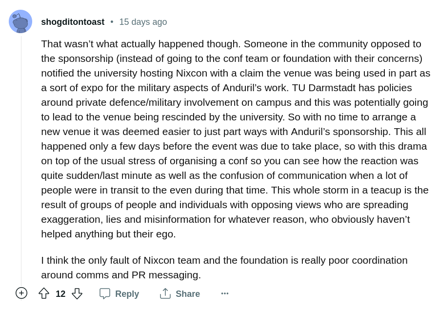 /u/shogditontoast: That wasn’t what actually happened though. Someone in the community opposed to the sponsorship (instead of going to the conf team or foundation with their concerns) notified the university hosting Nixcon with a claim the venue was being used in part as a sort of expo for the military aspects of Anduril’s work. TU Darmstadt has policies around private defence/military involvement on campus and this was potentially going to lead to the venue being rescinded by the university. So with no time to arrange a new venue it was deemed easier to just part ways with Anduril’s sponsorship. This all happened only a few days before the event was due to take place, so with this drama on top of the usual stress of organising a conf so you can see how the reaction was quite sudden/last minute as well as the confusion of communication when a lot of people were in transit to the even during that time. This whole storm in a teacup is the result of groups of people and individuals with opposing views who are spreading exaggeration, lies and misinformation for whatever reason, who obviously haven’t helped anything but their ego. I think the only fault of Nixcon team and the foundation is really poor coordination around comms and PR messaging.